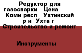 Редуктор для газосварки › Цена ­ 600 - Коми респ., Ухтинский р-н, Ухта г. Строительство и ремонт » Инструменты   